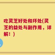 吃灵芝好处和坏处(灵芝的益处与副作用，详解！)