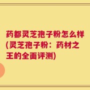 药都灵芝孢子粉怎么样(灵芝孢子粉：药材之王的全面评测)