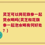 灵芝可以同花旗参一起煲水喝吗(灵芝和花旗参一起泡水喝有何好处？)