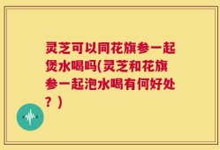 灵芝可以同花旗参一起煲水喝吗(灵芝和花旗参一起泡水喝有何好处？)