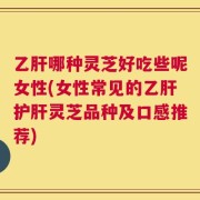 乙肝哪种灵芝好吃些呢女性(女性常见的乙肝护肝灵芝品种及口感推荐)