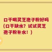 口干喝灵芝孢子粉好吗(口干缺水？试试灵芝孢子粉补水！)