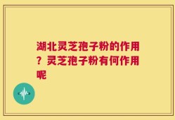 湖北灵芝孢子粉的作用？灵芝孢子粉有何作用呢