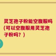 灵芝孢子粉能空腹服吗(可以空腹服用灵芝孢子粉吗？)