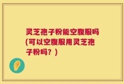 灵芝孢子粉能空腹服吗(可以空腹服用灵芝孢子粉吗？)