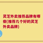 灵芝外卖推荐品牌有哪些(推荐几个好的灵芝外卖品牌)