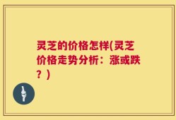 灵芝的价格怎样(灵芝价格走势分析：涨或跌？)