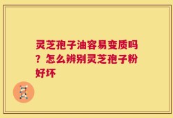 灵芝孢子油容易变质吗？怎么辨别灵芝孢子粉好坏