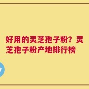 好用的灵芝孢子粉？灵芝孢子粉产地排行榜