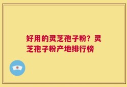 好用的灵芝孢子粉？灵芝孢子粉产地排行榜