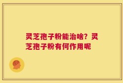 灵芝孢子粉能治啥？灵芝孢子粉有何作用呢