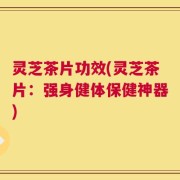 灵芝茶片功效(灵芝茶片：强身健体保健神器)