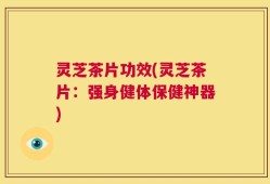灵芝茶片功效(灵芝茶片：强身健体保健神器)