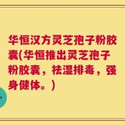 华恒汉方灵芝孢子粉胶囊(华恒推出灵芝孢子粉胶囊，祛湿排毒，强身健体。)