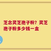 芝念灵芝孢子粉？灵芝孢子粉多少钱一盒