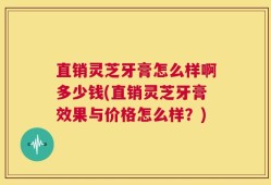 直销灵芝牙膏怎么样啊多少钱(直销灵芝牙膏效果与价格怎么样？)