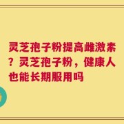 灵芝孢子粉提高雌激素？灵芝孢子粉，健康人也能长期服用吗