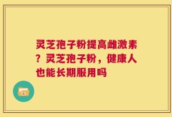 灵芝孢子粉提高雌激素？灵芝孢子粉，健康人也能长期服用吗