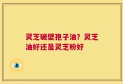 灵芝破壁孢子油？灵芝油好还是灵芝粉好
