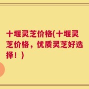 十堰灵芝价格(十堰灵芝价格，优质灵芝好选择！)