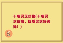 十堰灵芝价格(十堰灵芝价格，优质灵芝好选择！)