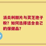 消炎利胆片与灵芝孢子粉？如何选择适合自己的保健品？