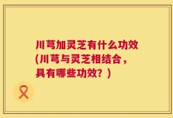 川芎加灵芝有什么功效(川芎与灵芝相结合，具有哪些功效？)