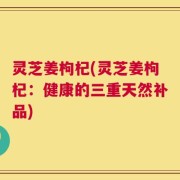 灵芝姜枸杞(灵芝姜枸杞：健康的三重天然补品)