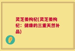 灵芝姜枸杞(灵芝姜枸杞：健康的三重天然补品)
