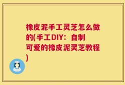 橡皮泥手工灵芝怎么做的(手工DIY：自制可爱的橡皮泥灵芝教程)