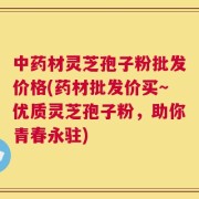 中药材灵芝孢子粉批发价格(药材批发价买～优质灵芝孢子粉，助你青春永驻)