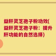 益肝灵芝孢子粉功效(益肝灵芝孢子粉：提升肝功能的自然选择)