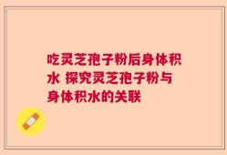 吃灵芝孢子粉后身体积水 探究灵芝孢子粉与身体积水的关联