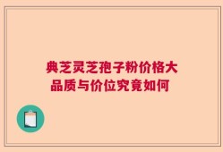 典芝灵芝孢子粉价格大 品质与价位究竟如何