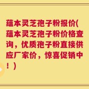 蕴本灵芝孢子粉报价(蕴本灵芝孢子粉价格查询，优质孢子粉直接供应厂家价，惊喜促销中！)