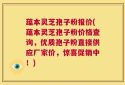 蕴本灵芝孢子粉报价(蕴本灵芝孢子粉价格查询，优质孢子粉直接供应厂家价，惊喜促销中！)