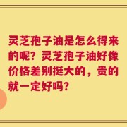 灵芝孢子油是怎么得来的呢？灵芝孢子油好像价格差别挺大的，贵的就一定好吗？
