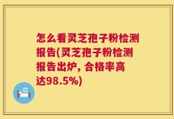 怎么看灵芝孢子粉检测报告(灵芝孢子粉检测报告出炉, 合格率高达98.5%)