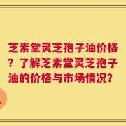 芝素堂灵芝孢子油价格？了解芝素堂灵芝孢子油的价格与市场情况？