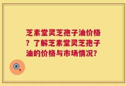 芝素堂灵芝孢子油价格？了解芝素堂灵芝孢子油的价格与市场情况？