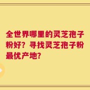 全世界哪里的灵芝孢子粉好？寻找灵芝孢子粉最优产地？