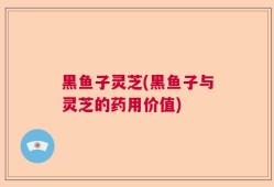 黑鱼子灵芝(黑鱼子与灵芝的药用价值)