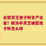 去壁灵芝孢子粉生产企业？赋汤亭灵芝破壁孢子粉怎么样