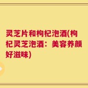灵芝片和枸杞泡酒(枸杞灵芝泡酒：美容养颜好滋味)