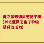 御之蓝破壁灵芝孢子粉(御之蓝灵芝孢子粉破壁释放活力)