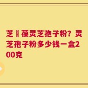 芝褔葆灵芝孢子粉？灵芝孢子粉多少钱一盒200克