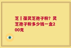 芝褔葆灵芝孢子粉？灵芝孢子粉多少钱一盒200克