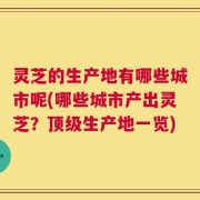 灵芝的生产地有哪些城市呢(哪些城市产出灵芝？顶级生产地一览)