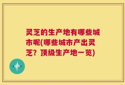 灵芝的生产地有哪些城市呢(哪些城市产出灵芝？顶级生产地一览)