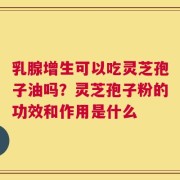 乳腺增生可以吃灵芝孢子油吗？灵芝孢子粉的功效和作用是什么